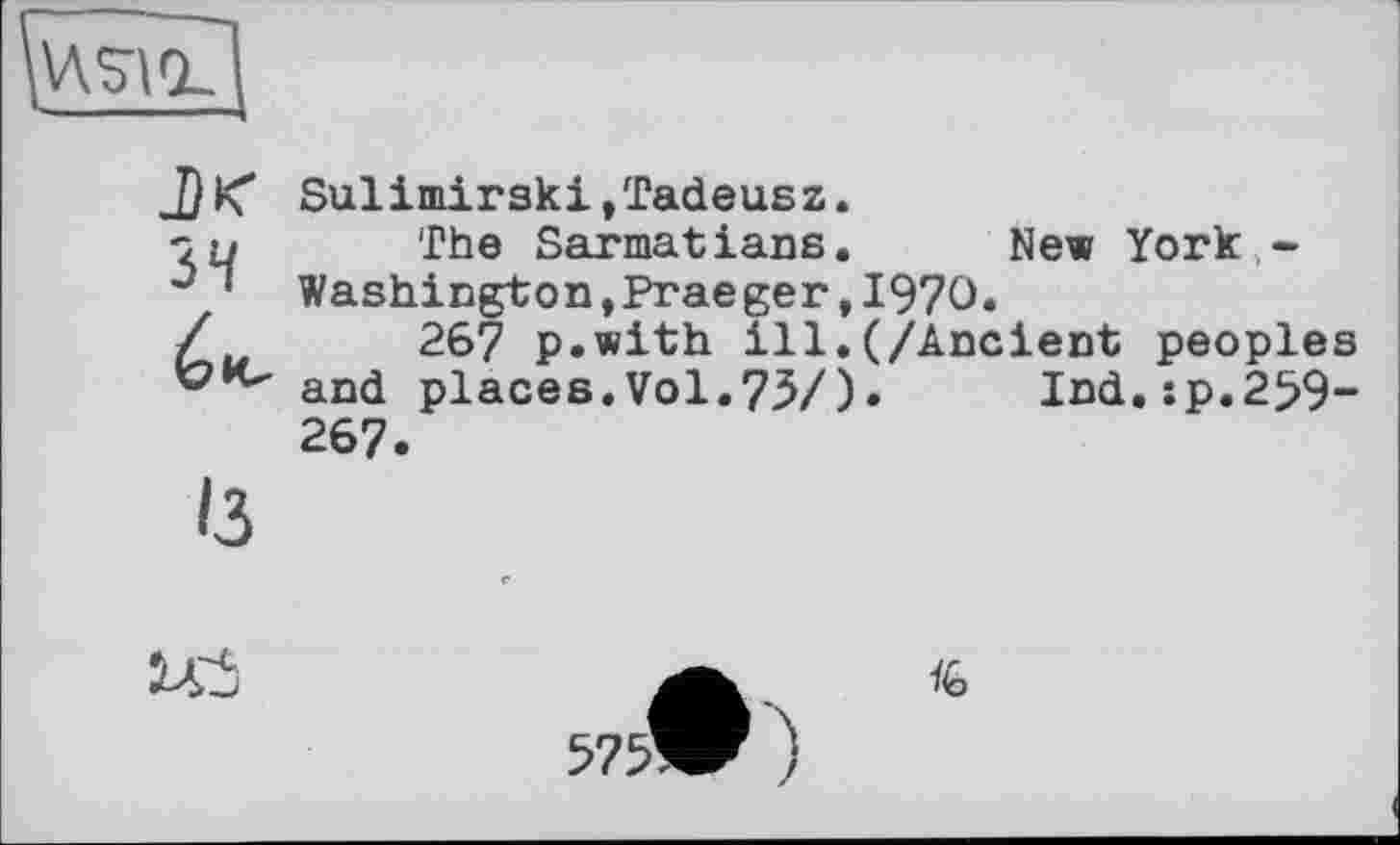 ﻿
J}К* Sulimirski,Tadeusz.
Zu The Sarmatians. New York -0 ’ Washington,Praeger,1970.
é267 p.with ill.(/Ancient peoples and places.Vol.75/)• Ind.:p.2^9-267.
13
да	A
572